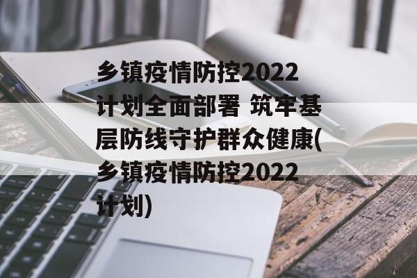 乡镇疫情防控2022计划全面部署 筑牢基层防线守护群众健康(乡镇疫情防控2022计划)